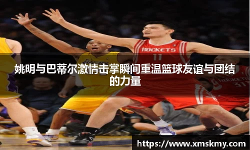 姚明与巴蒂尔激情击掌瞬间重温篮球友谊与团结的力量