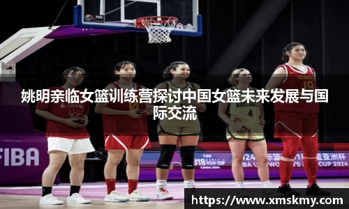 姚明亲临女篮训练营探讨中国女篮未来发展与国际交流