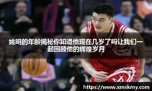 姚明的年龄揭秘你知道他现在几岁了吗让我们一起回顾他的辉煌岁月